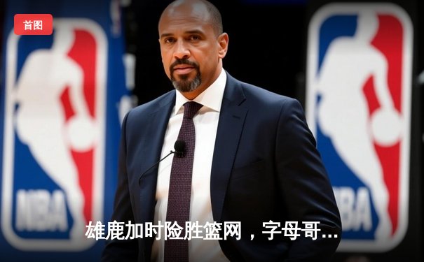 雄鹿加时险胜篮网，字母哥44分主宰密尔沃基之夜