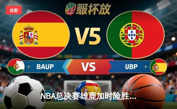 NBA总决赛雄鹿加时险胜太阳，字母哥狂砍42分戴维斯致命三分定胜局