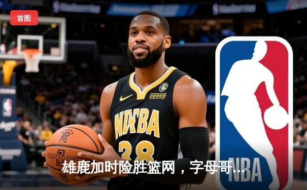 雄鹿加时险胜篮网，字母哥狂砍44分率队捍卫主场